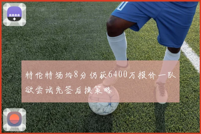 特伦特场均8分仍获6400万报价一队欲尝试先签后换策略