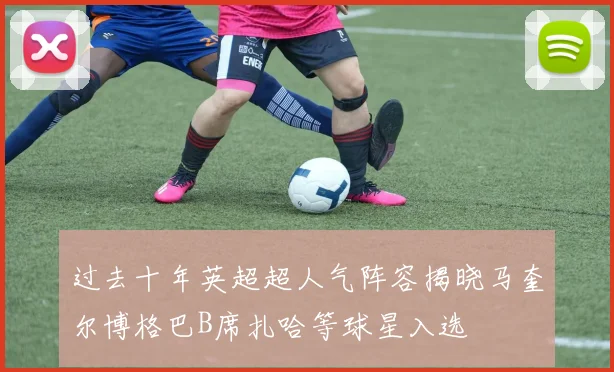 过去十年英超超人气阵容揭晓马奎尔博格巴B席扎哈等球星入选
