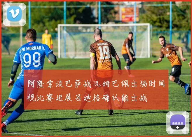 阿隆索谈巴萨战况姆巴佩出场时间视比赛进展吕迪格确认能出战