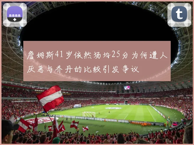 詹姆斯41岁依然场均25分为何遭人厌恶与乔丹的比较引发争议
