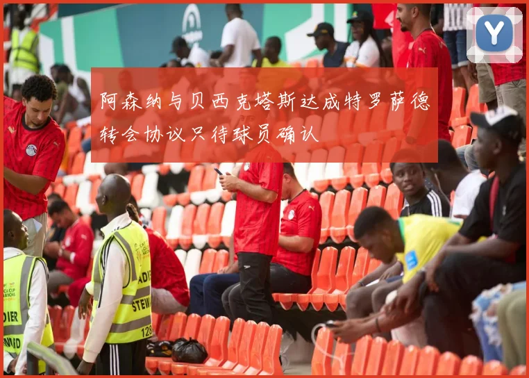 阿森纳与贝西克塔斯达成特罗萨德转会协议只待球员确认