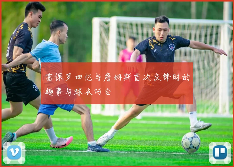 富保罗回忆与詹姆斯首次交锋时的趣事与球衣巧合