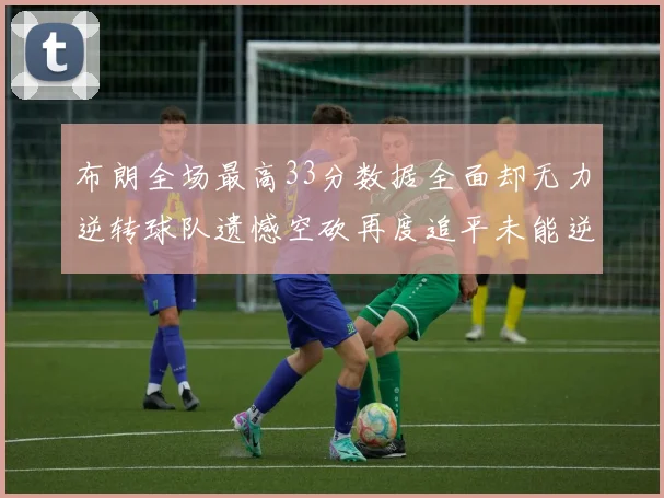 布朗全场最高33分数据全面却无力逆转球队遗憾空砍再度追平未能逆袭