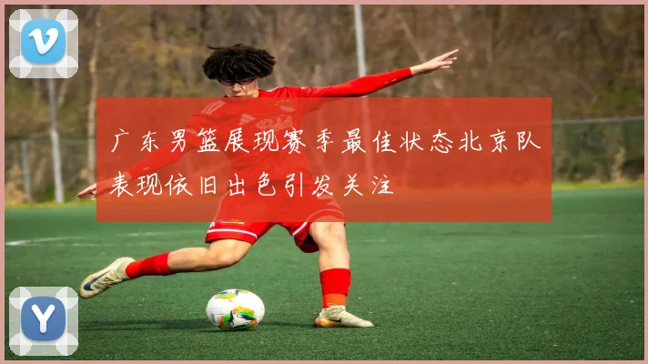 广东男篮展现赛季最佳状态北京队表现依旧出色引发关注