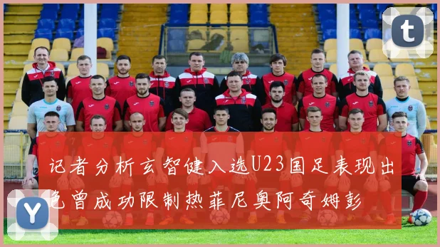 记者分析玄智健入选U23国足表现出色曾成功限制热菲尼奥阿奇姆彭