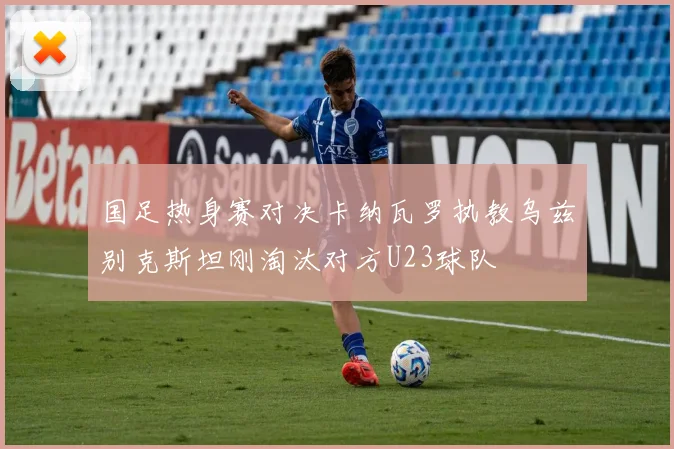 国足热身赛对决卡纳瓦罗执教乌兹别克斯坦刚淘汰对方U23球队