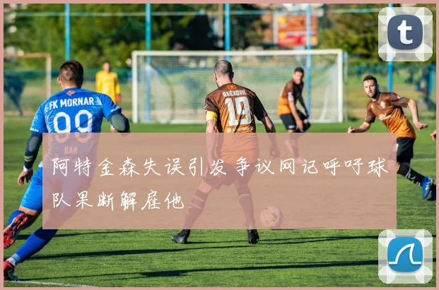 阿特金森失误引发争议网记呼吁球队果断解雇他