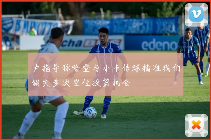 卢指导称哈登与小卡传球精准我们错失多次空位投篮机会
