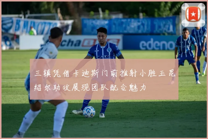 三镇凭借卡迪斯门前推射小胜玉昆绍尔助攻展现团队配合魅力