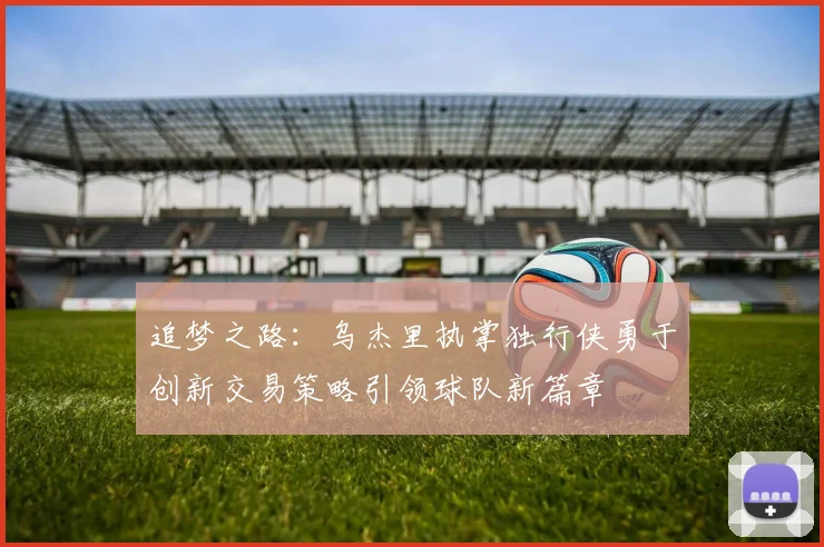 追梦之路：乌杰里执掌独行侠勇于创新交易策略引领球队新篇章